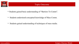 • Students gained basic understanding of “Barriers To Comm”.
• Students understood conceptual knowledge of Mass Comm.
• Students gained understanding of techniques of mass media.
www.cuchd.in Campus: Gharuan, Mohali
Topic Outcome
 