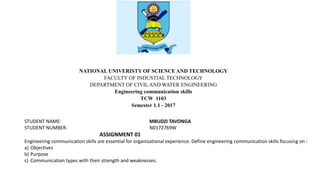 NATIONAL UNIVERISTY OF SCIENCE AND TECHNOLOGY
FACULTY OF INDUSTIAL TECHNOLOGY
DEPARTMENT OF CIVIL AND WATER ENGINEERING
Engineering communication skills
TCW 1103
Semester 1.1 - 2017
STUDENT NAME: MBUDZI TAVONGA
STUDENT NUMBER: N0172769W
ASSIGNMENT 01
Engineering communication skills are essential for organisational experience. Define engineering communication skills focusing on :
a) Objectives
b) Purpose
c) Communication types with their strength and weaknesses.
 
