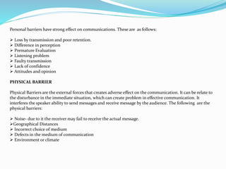 Personal barriers have strong effect on communications. These are as follows:
 Loss by transmission and poor retention.
 Difference in perception
 Premature Evaluation
 Listening problem
 Faulty transmission
 Lack of confidence
 Attitudes and opinion
PHYSICAL BARRIER
Physical Barriers are the external forces that creates adverse effect on the communication. It can be relate to
the disturbance in the immediate situation, which can create problem in effective communication. It
interferes the speaker ability to send messages and receive message by the audience. The following are the
physical barriers:
 Noise- due to it the receiver may fail to receive the actual message.
Geographical Distances
 Incorrect choice of medium
 Defects in the medium of communication
 Environment or climate
 