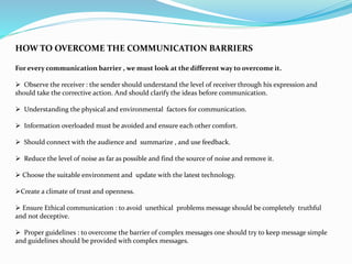 HOW TO OVERCOME THE COMMUNICATION BARRIERS
For every communication barrier , we must look at the different way to overcome it.
 Observe the receiver : the sender should understand the level of receiver through his expression and
should take the corrective action. And should clarify the ideas before communication.
 Understanding the physical and environmental factors for communication.
 Information overloaded must be avoided and ensure each other comfort.
 Should connect with the audience and summarize , and use feedback.
 Reduce the level of noise as far as possible and find the source of noise and remove it.
 Choose the suitable environment and update with the latest technology.
Create a climate of trust and openness.
 Ensure Ethical communication : to avoid unethical problems message should be completely truthful
and not deceptive.
 Proper guidelines : to overcome the barrier of complex messages one should try to keep message simple
and guidelines should be provided with complex messages.
 