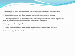  Encourage the use of multiple channel s including formal and informal communications.
 Organization should have clear , adequate and explicit communication policies.
 Selecting proper media : it should be selected considering various factors such as importance of
message, communication environment and knowledge of the receiver.
 Arrangement of training and seminars.
 Deliver message rationally or analytically keeping personal emotions and bias at bay.
 Understanding of different culture and tradition.
 