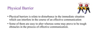 Physical Barrier
• Physical barriers is relate to disturbance in the immediate situation
which can interfere in the course of an effective communication
• Some of them are easy to alter whereas some may prove to be tough
obstacles in the process of effective communication.
 