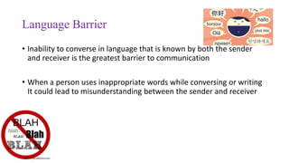 Language Barrier
• Inability to converse in language that is known by both the sender
and receiver is the greatest barrier to communication
• When a person uses inappropriate words while conversing or writing
It could lead to misunderstanding between the sender and receiver
 