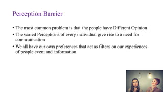 Perception Barrier
• The most common problem is that the people have Different Opinion
• The varied Perceptions of every individual give rise to a need for
communication
• We all have our own preferences that act as filters on our experiences
of people event and information
 