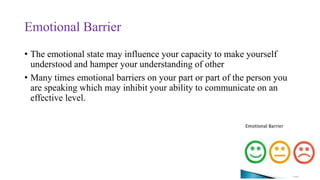 Emotional Barrier
• The emotional state may influence your capacity to make yourself
understood and hamper your understanding of other
• Many times emotional barriers on your part or part of the person you
are speaking which may inhibit your ability to communicate on an
effective level.
 