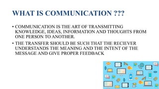 WHAT IS COMMUNICATION ???
• COMMUNICATION IS THE ART OF TRANSMITTING
KNOWLEDGE, IDEAS, INFORMATION AND THOUGHTS FROM
ONE PERSON TO ANOTHER.
• THE TRANSFER SHOULD BE SUCH THAT THE RECIEVER
UNDERSTANDS THE MEANING AND THE INTENT OF THE
MESSAGE AND GIVE PROPER FEEDBACK
 