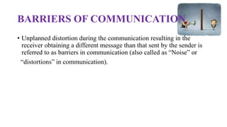 BARRIERS OF COMMUNICATION
• Unplanned distortion during the communication resulting in the
receiver obtaining a different message than that sent by the sender is
referred to as barriers in communication (also called as “Noise” or
“distortions” in communication).
 