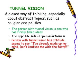 TUNNEL VISION
A closed way of thinking, especially
about abstract topics, such as
religion and politics.
• The person with tunnel vision is one who
has firmly fixed ideas
• The opposite side is open-mindedness
• Person with tunnel vision has attitude
seems to say; “I’ve already made up my
mind, Don’t confuse me with the facts!!!”
 