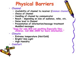 Physical Barriers
• Channel
– Availability of channel to receiver (Common channel)
– Choice of channel
– Handling of channel by communicator
– Reach : depending on size of audience, mike, etc.
– Noise level in Channel
– Presentation of information/message treatment
Muddled messages
“Dogs for sale.Will eat anything.Especially likes
children. Call 888-3599 for more information.”
• Climate
– Extreme temperature (Hot/Cold)
– Bright/ Dim Light
– High Humidity
• Comfort
 