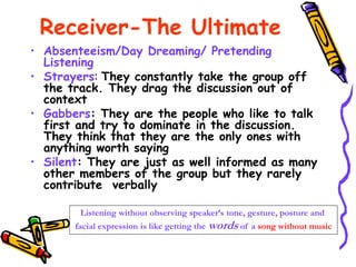 Receiver-The Ultimate
• Absenteeism/Day Dreaming/ Pretending
Listening
• Strayers: They constantly take the group off
the track. They drag the discussion out of
context
• Gabbers: They are the people who like to talk
first and try to dominate in the discussion.
They think that they are the only ones with
anything worth saying
• Silent: They are just as well informed as many
other members of the group but they rarely
contribute verbally
Listening without observing speaker’s tone, gesture, posture and
facial expression is like getting the words of a song without music
 