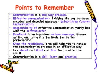 Points to Remember
• Communication is a two way process.
• Effective communication= Bridging the gap between
encoded and decoded message= Establishing Common
Understanding
• Responsibility of effective communication mainly lies
with the communicator
• Feedback is an important return message. Ensure
getting and using it effectively for better
performance
• Know the roadblocks. This will help you to handle
the communication process in an effective way
• Use Heart and Mind and Soul for an effective
result
• Communication is a skill, learn and practice
 