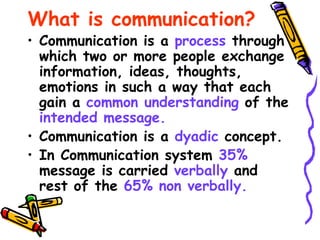What is communication?
• Communication is a process through
which two or more people exchange
information, ideas, thoughts,
emotions in such a way that each
gain a common understanding of the
intended message.
• Communication is a dyadic concept.
• In Communication system 35%
message is carried verbally and
rest of the 65% non verbally.
 