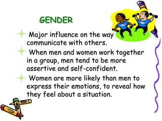 GENDER
Major influence on the way we
communicate with others.
When men and women work together
in a group, men tend to be more
assertive and self-confident.
Women are more likely than men to
express their emotions, to reveal how
they feel about a situation.
 
