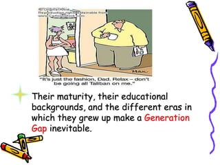 Their maturity, their educational
backgrounds, and the different eras in
which they grew up make a Generation
Gap inevitable.
 