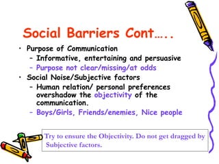 Social Barriers Cont…..
• Purpose of Communication
– Informative, entertaining and persuasive
– Purpose not clear/missing/at odds
• Social Noise/Subjective factors
– Human relation/ personal preferences
overshadow the objectivity of the
communication.
– Boys/Girls, Friends/enemies, Nice people
Try to ensure the Objectivity. Do not get dragged by
Subjective factors.
 
