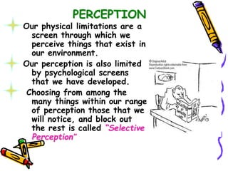 PERCEPTION
Our physical limitations are a
screen through which we
perceive things that exist in
our environment.
Our perception is also limited
by psychological screens
that we have developed.
Choosing from among the
many things within our range
of perception those that we
will notice, and block out
the rest is called “Selective
Perception”
 