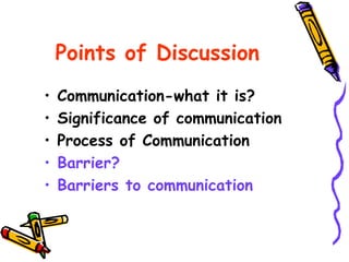Points of Discussion
• Communication-what it is?
• Significance of communication
• Process of Communication
• Barrier?
• Barriers to communication
 