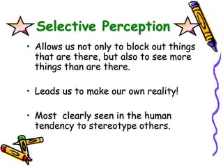 Selective Perception
• Allows us not only to block out things
that are there, but also to see more
things than are there.
• Leads us to make our own reality!
• Most clearly seen in the human
tendency to stereotype others.
 