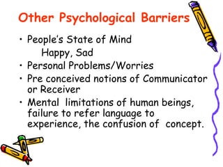 Other Psychological Barriers
• People’s State of Mind
Happy, Sad
• Personal Problems/Worries
• Pre conceived notions of Communicator
or Receiver
• Mental limitations of human beings,
failure to refer language to
experience, the confusion of concept.
 