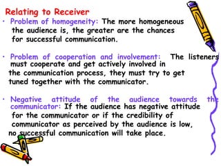 Relating to Receiver
• Problem of homogeneity: The more homogeneous
the audience is, the greater are the chances
for successful communication.
• Problem of cooperation and involvement: The listeners
must cooperate and get actively involved in
the communication process, they must try to get
tuned together with the communicator.
• Negative attitude of the audience towards the
communicator: If the audience has negative attitude
for the communicator or if the credibility of
communicator as perceived by the audience is low,
no successful communication will take place.
 
