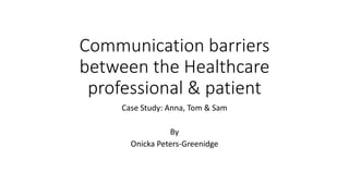Communication barriers
between the Healthcare
professional & patient
Case Study: Anna, Tom & Sam
By
Onicka Peters-Greenidge
 