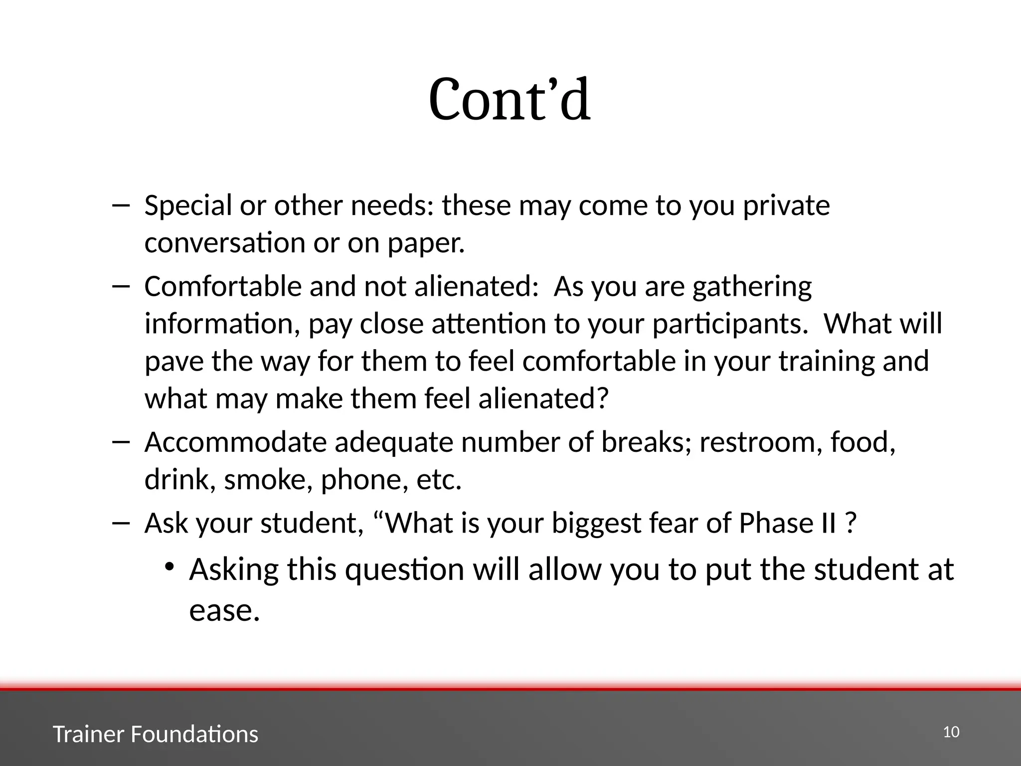 Trainer Foundations 10
Cont’d
– Special or other needs: these may come to you private
conversation or on paper.
– Comfortable and not alienated: As you are gathering
information, pay close attention to your participants. What will
pave the way for them to feel comfortable in your training and
what may make them feel alienated?
– Accommodate adequate number of breaks; restroom, food,
drink, smoke, phone, etc.
– Ask your student, “What is your biggest fear of Phase II ?
• Asking this question will allow you to put the student at
ease.
 