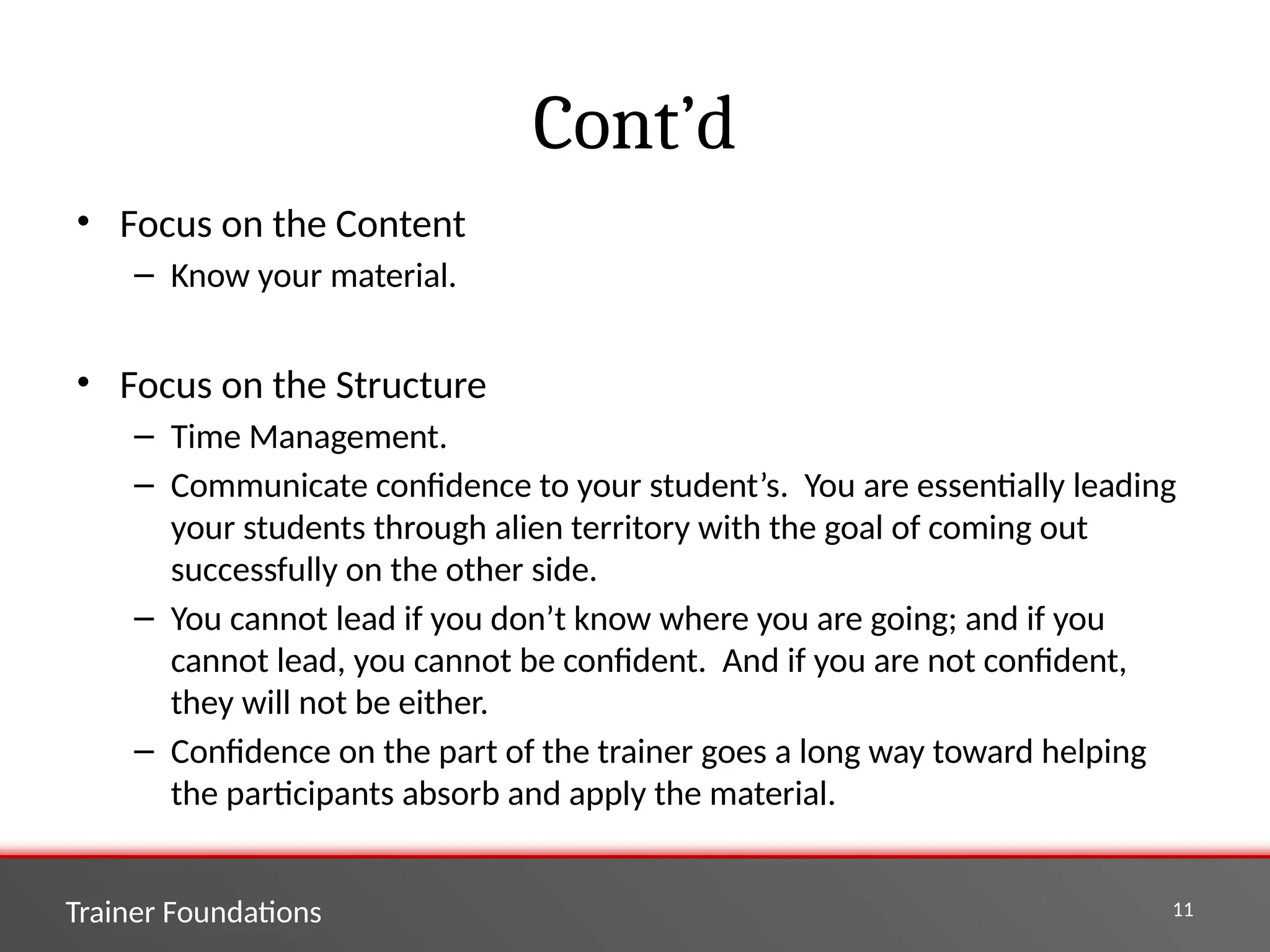 Trainer Foundations 11
Cont’d
• Focus on the Content
– Know your material.
• Focus on the Structure
– Time Management.
– Communicate confidence to your student’s. You are essentially leading
your students through alien territory with the goal of coming out
successfully on the other side.
– You cannot lead if you don’t know where you are going; and if you
cannot lead, you cannot be confident. And if you are not confident,
they will not be either.
– Confidence on the part of the trainer goes a long way toward helping
the participants absorb and apply the material.
 