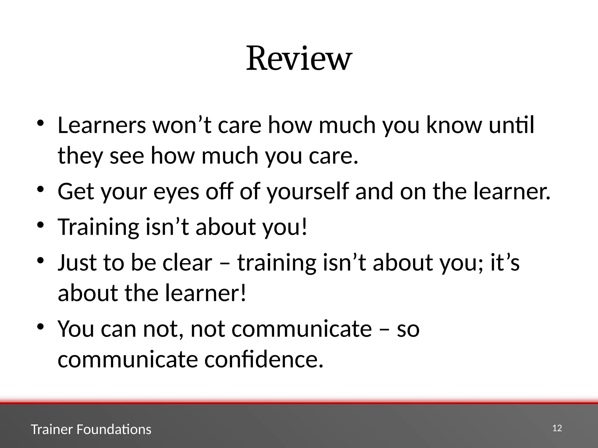 Trainer Foundations 12
Review
• Learners won’t care how much you know until
they see how much you care.
• Get your eyes off of yourself and on the learner.
• Training isn’t about you!
• Just to be clear – training isn’t about you; it’s
about the learner!
• You can not, not communicate – so
communicate confidence.
 
