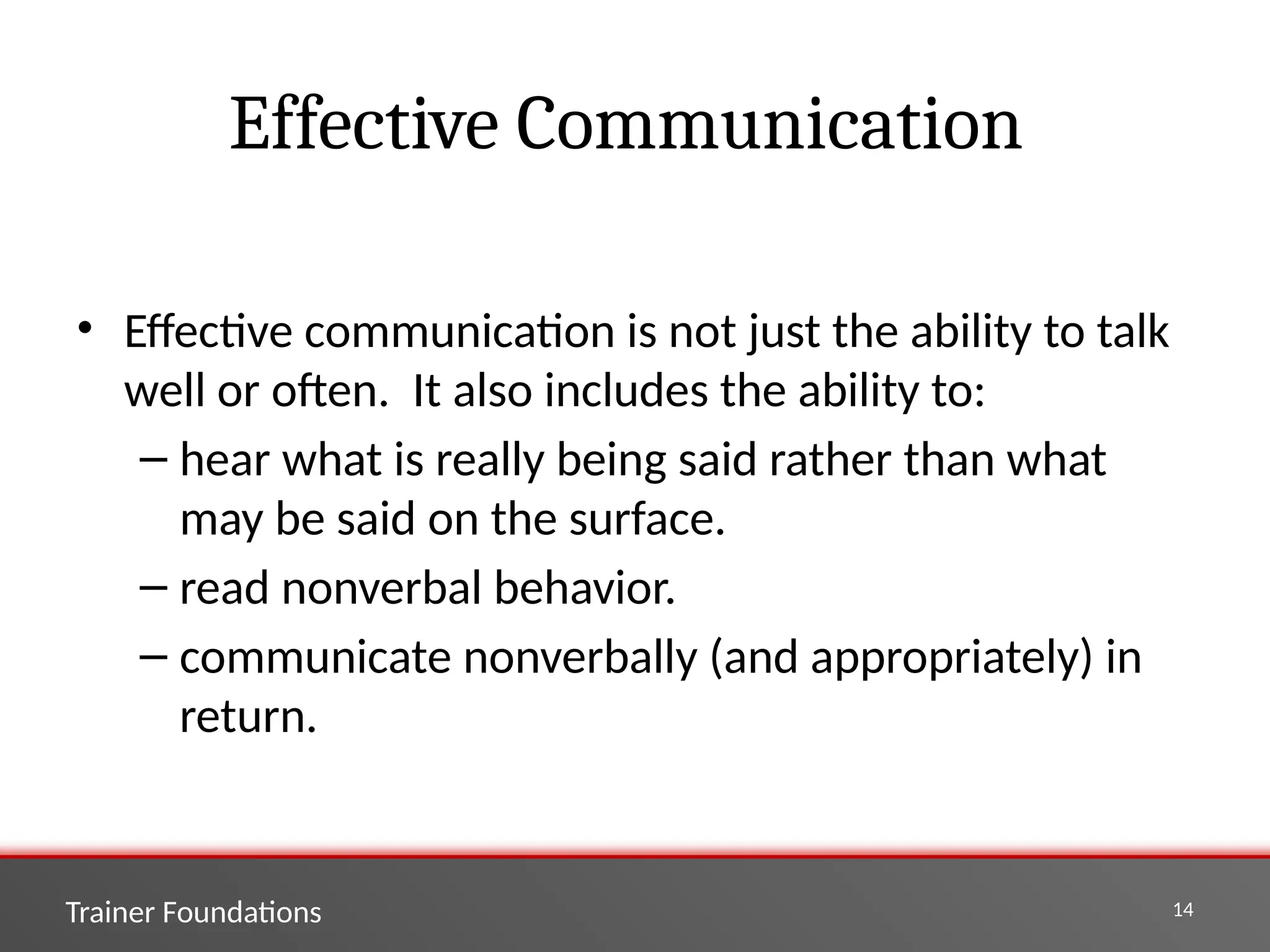 Trainer Foundations 14
Effective Communication
• Effective communication is not just the ability to talk
well or often. It also includes the ability to:
– hear what is really being said rather than what
may be said on the surface.
– read nonverbal behavior.
– communicate nonverbally (and appropriately) in
return.
 