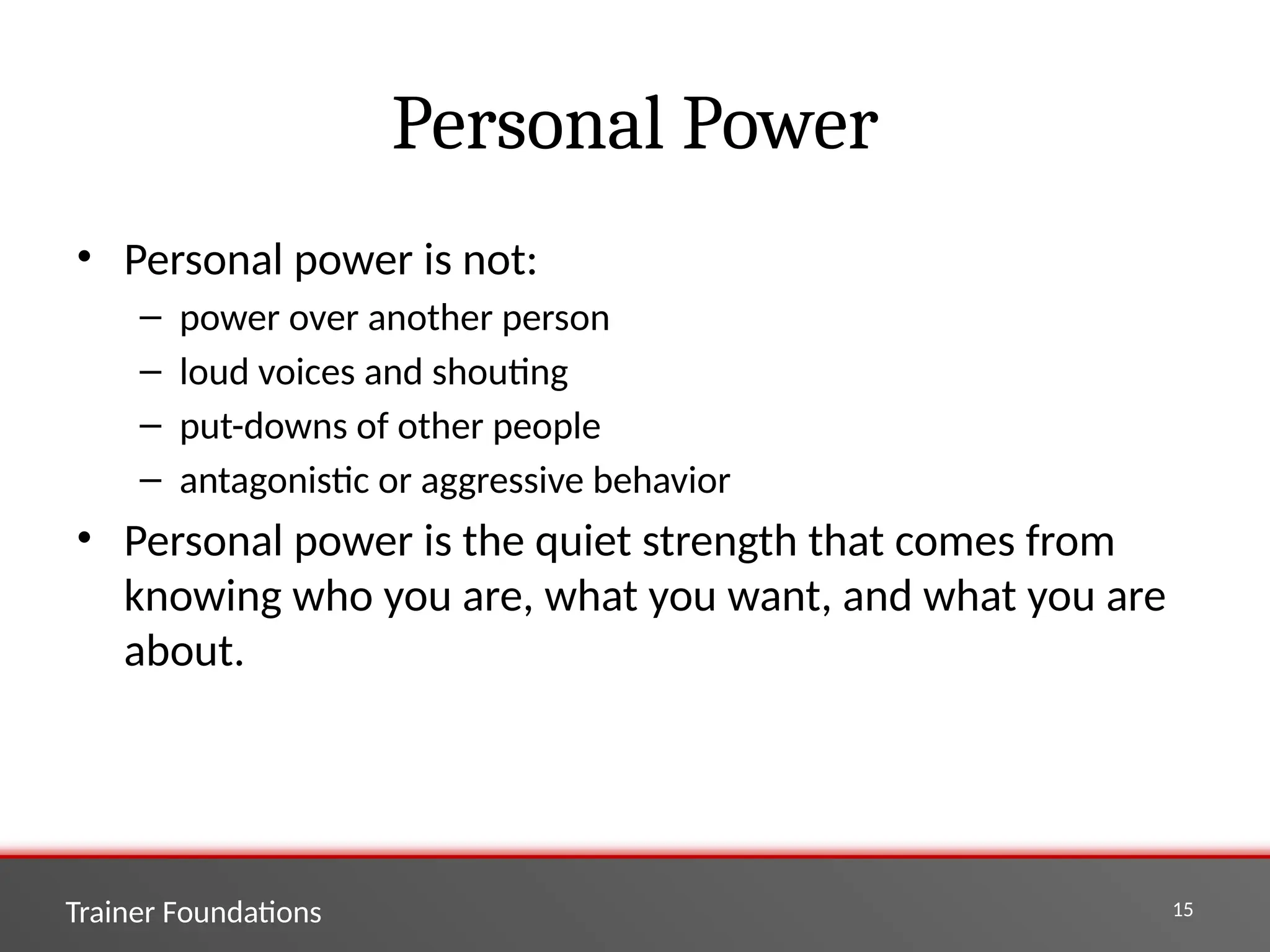 Trainer Foundations 15
Personal Power
• Personal power is not:
– power over another person
– loud voices and shouting
– put-downs of other people
– antagonistic or aggressive behavior
• Personal power is the quiet strength that comes from
knowing who you are, what you want, and what you are
about.
 