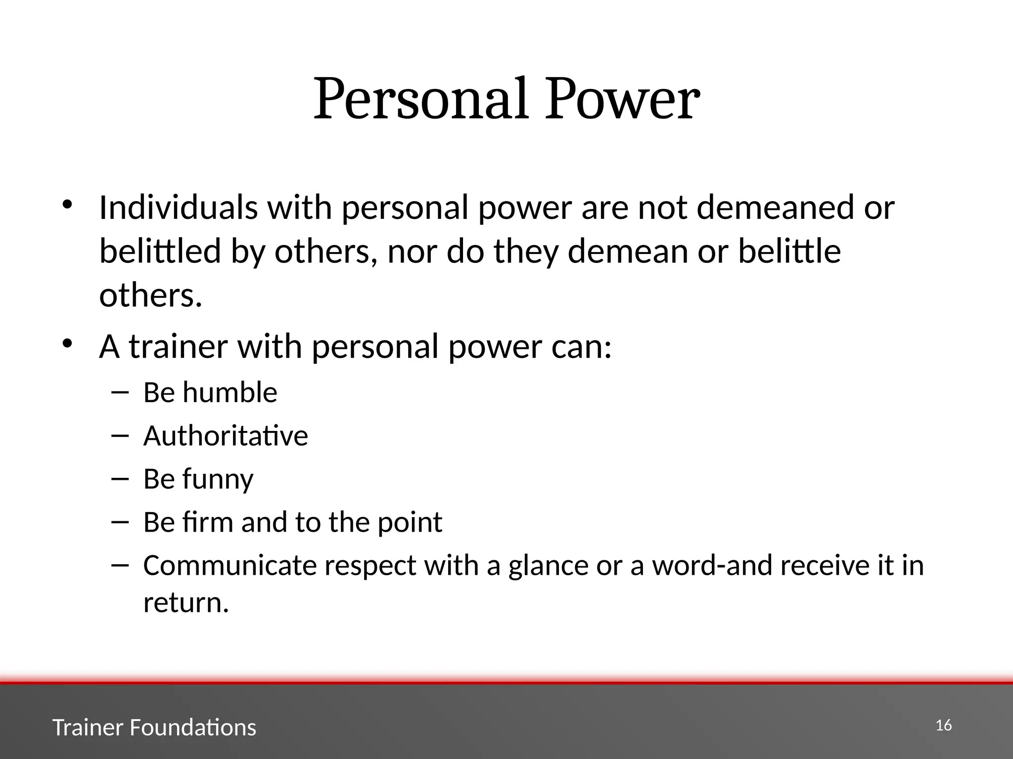 Trainer Foundations 16
Personal Power
• Individuals with personal power are not demeaned or
belittled by others, nor do they demean or belittle
others.
• A trainer with personal power can:
– Be humble
– Authoritative
– Be funny
– Be firm and to the point
– Communicate respect with a glance or a word-and receive it in
return.
 