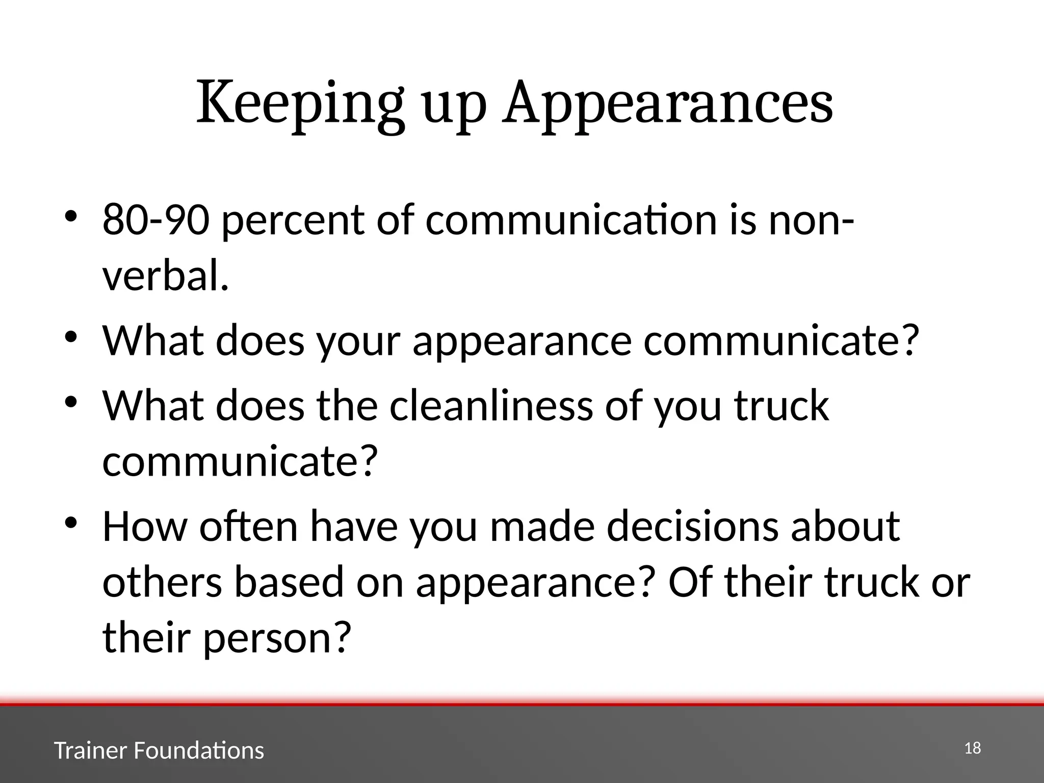 Trainer Foundations 18
Keeping up Appearances
• 80-90 percent of communication is non-
verbal.
• What does your appearance communicate?
• What does the cleanliness of you truck
communicate?
• How often have you made decisions about
others based on appearance? Of their truck or
their person?
 