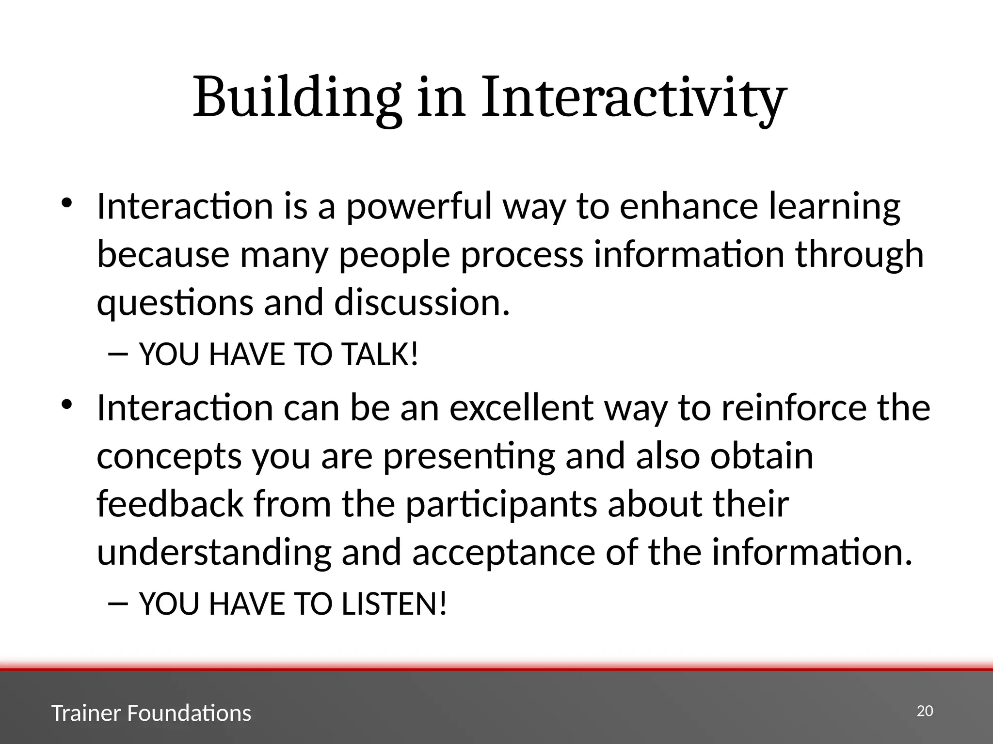 Trainer Foundations 20
Building in Interactivity
• Interaction is a powerful way to enhance learning
because many people process information through
questions and discussion.
– YOU HAVE TO TALK!
• Interaction can be an excellent way to reinforce the
concepts you are presenting and also obtain
feedback from the participants about their
understanding and acceptance of the information.
– YOU HAVE TO LISTEN!
 