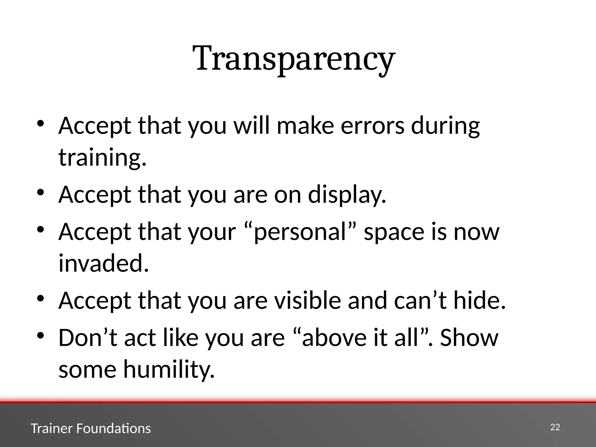 Trainer Foundations 22
Transparency
• Accept that you will make errors during
training.
• Accept that you are on display.
• Accept that your “personal” space is now
invaded.
• Accept that you are visible and can’t hide.
• Don’t act like you are “above it all”. Show
some humility.
 