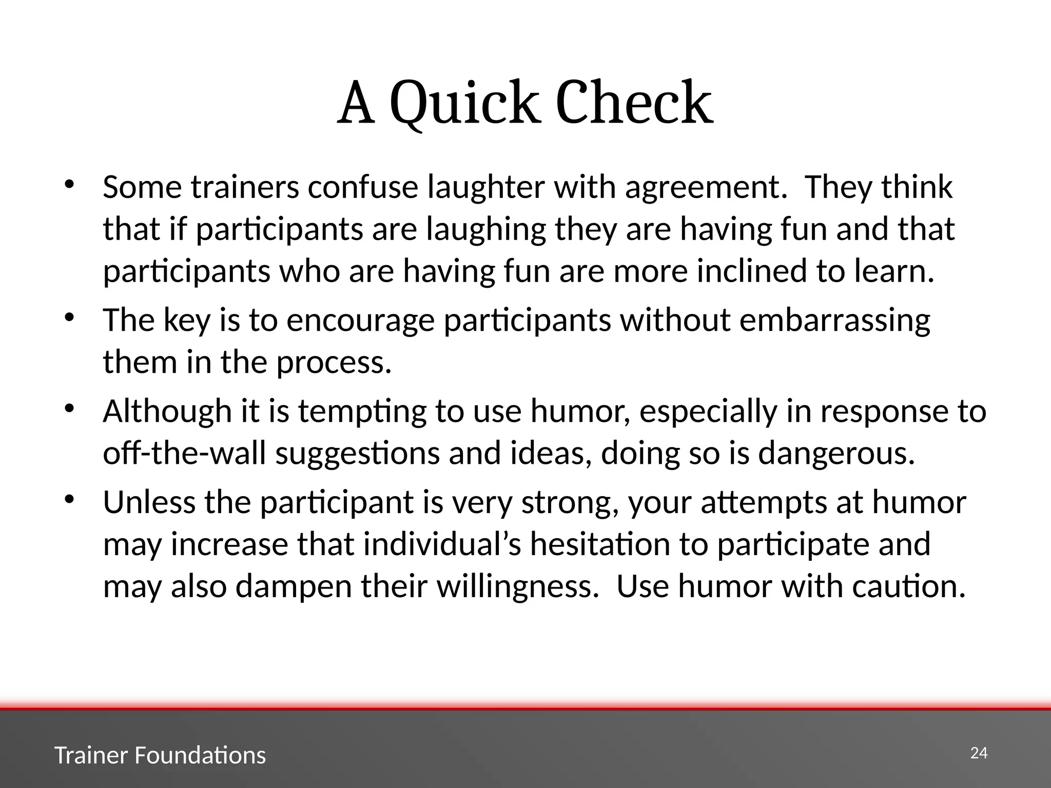Trainer Foundations 24
A Quick Check
• Some trainers confuse laughter with agreement. They think
that if participants are laughing they are having fun and that
participants who are having fun are more inclined to learn.
• The key is to encourage participants without embarrassing
them in the process.
• Although it is tempting to use humor, especially in response to
off-the-wall suggestions and ideas, doing so is dangerous.
• Unless the participant is very strong, your attempts at humor
may increase that individual’s hesitation to participate and
may also dampen their willingness. Use humor with caution.
 