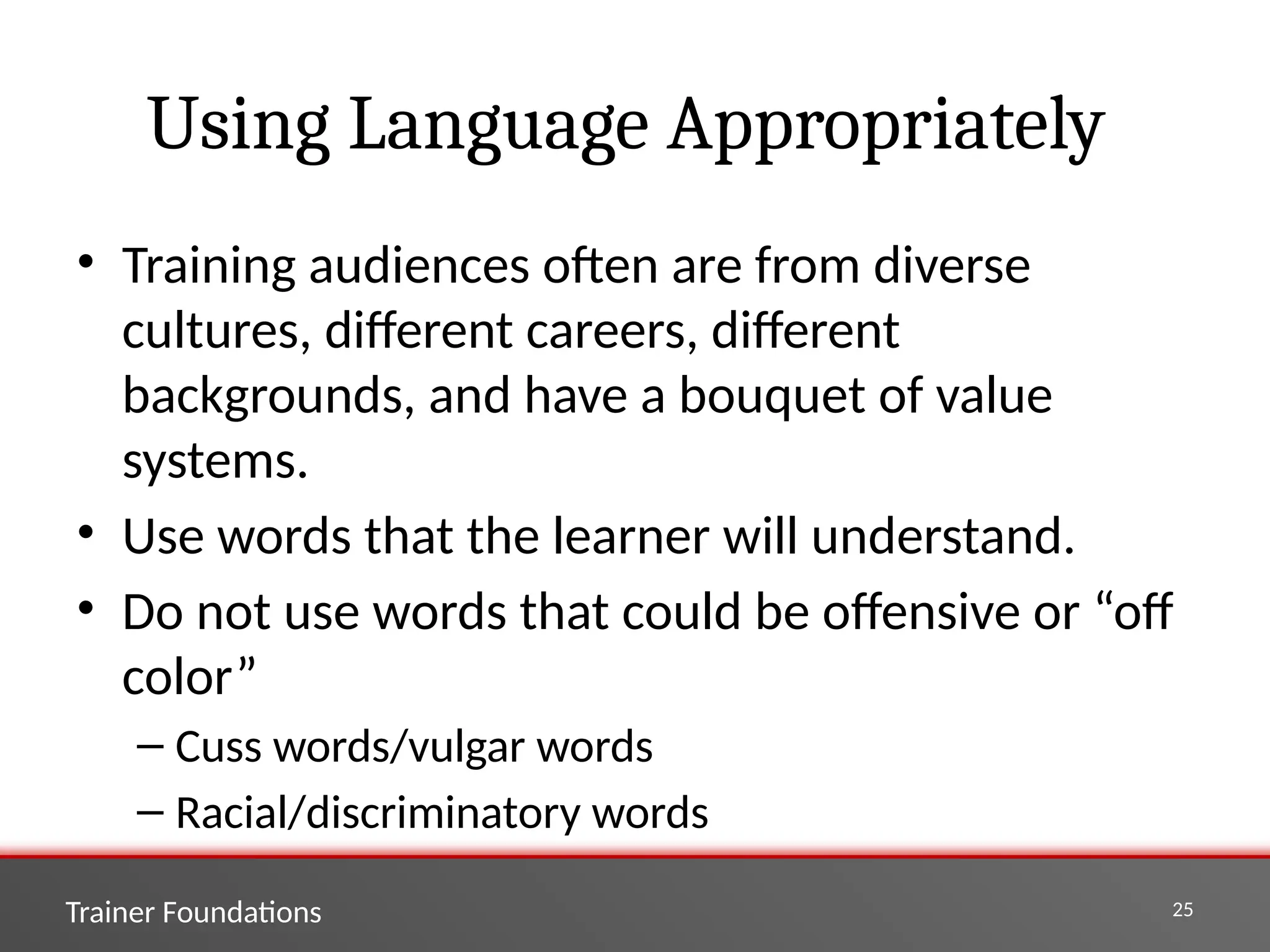 Trainer Foundations 25
Using Language Appropriately
• Training audiences often are from diverse
cultures, different careers, different
backgrounds, and have a bouquet of value
systems.
• Use words that the learner will understand.
• Do not use words that could be offensive or “off
color”
– Cuss words/vulgar words
– Racial/discriminatory words
 