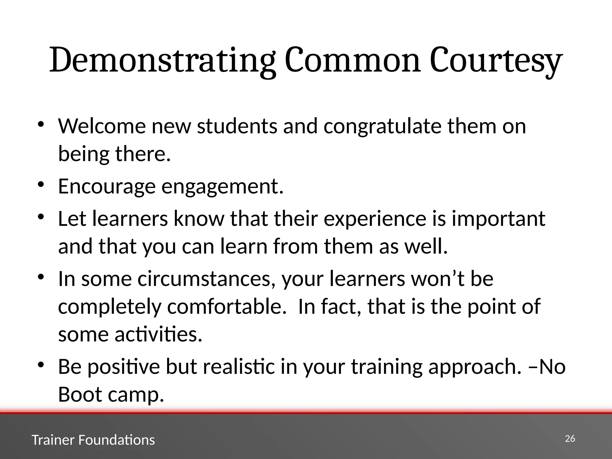 Trainer Foundations 26
Demonstrating Common Courtesy
• Welcome new students and congratulate them on
being there.
• Encourage engagement.
• Let learners know that their experience is important
and that you can learn from them as well.
• In some circumstances, your learners won’t be
completely comfortable. In fact, that is the point of
some activities.
• Be positive but realistic in your training approach. –No
Boot camp.
 