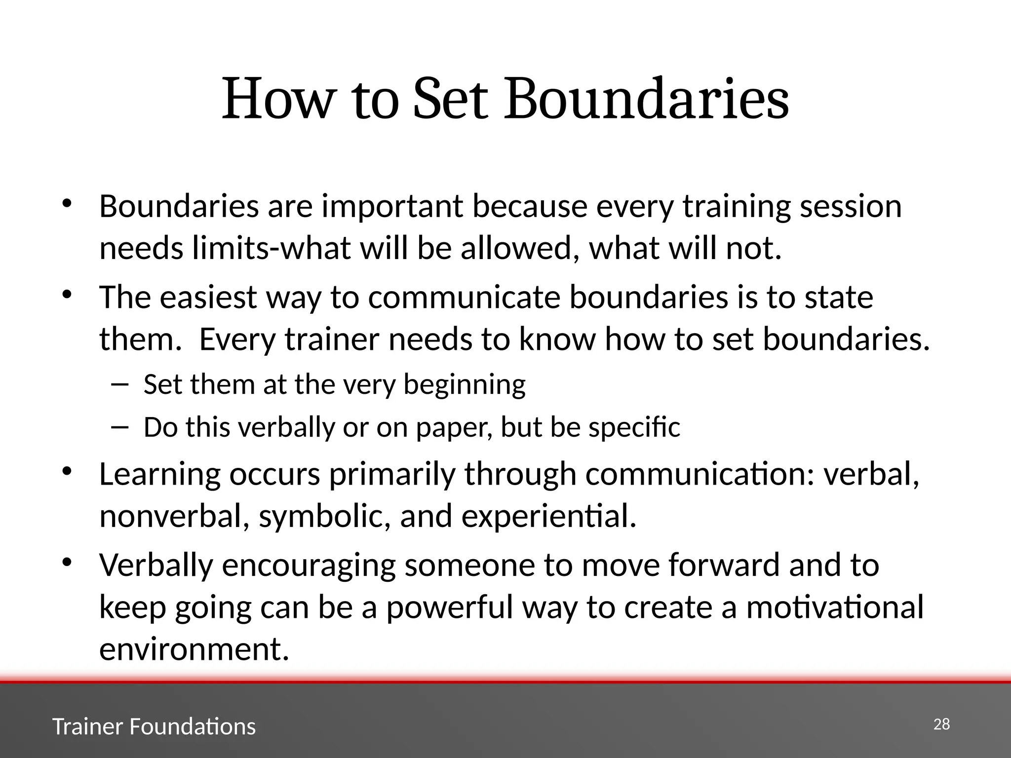 Trainer Foundations 28
How to Set Boundaries
• Boundaries are important because every training session
needs limits-what will be allowed, what will not.
• The easiest way to communicate boundaries is to state
them. Every trainer needs to know how to set boundaries.
– Set them at the very beginning
– Do this verbally or on paper, but be specific
• Learning occurs primarily through communication: verbal,
nonverbal, symbolic, and experiential.
• Verbally encouraging someone to move forward and to
keep going can be a powerful way to create a motivational
environment.
 