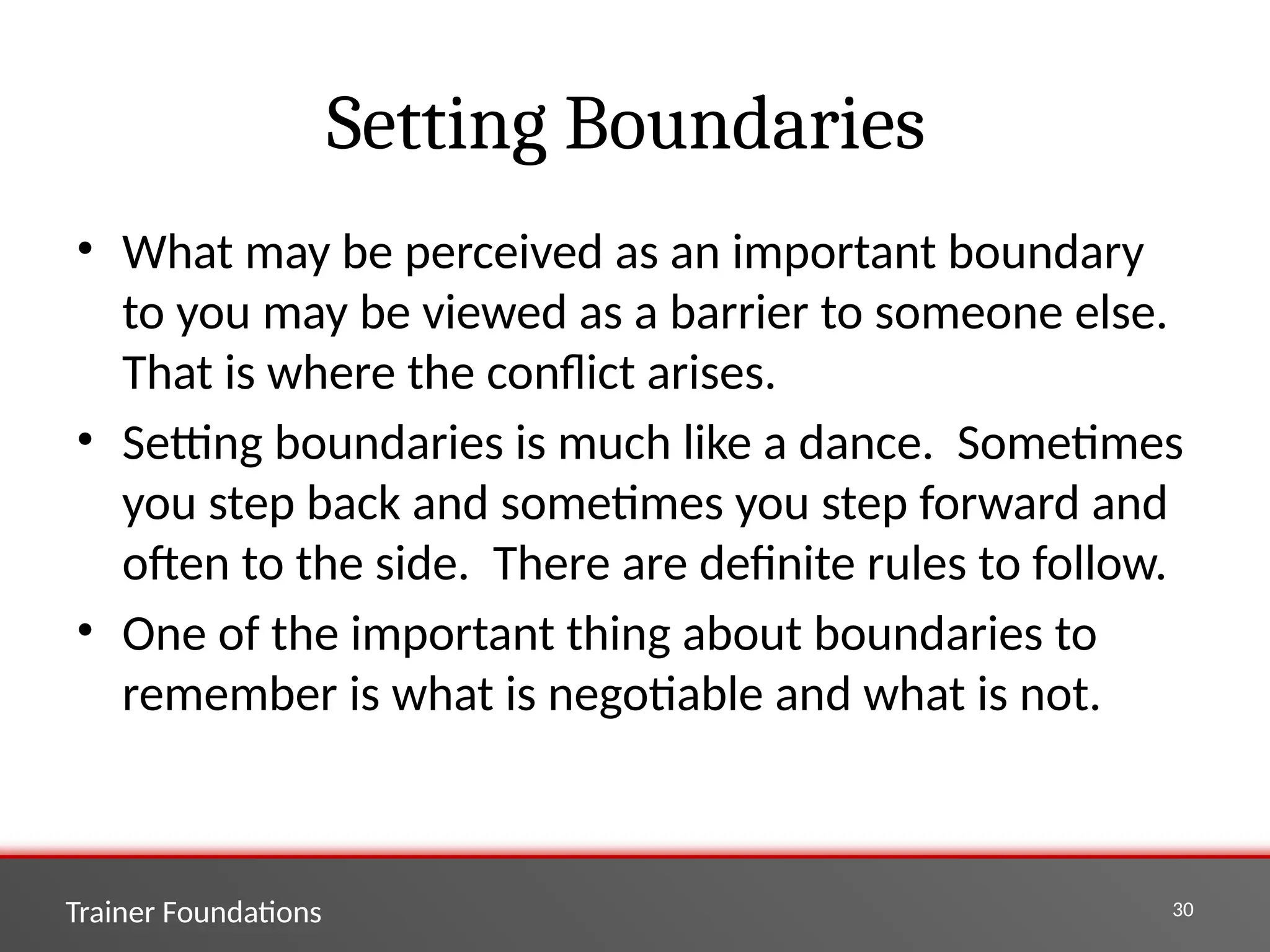 Trainer Foundations 30
Setting Boundaries
• What may be perceived as an important boundary
to you may be viewed as a barrier to someone else.
That is where the conflict arises.
• Setting boundaries is much like a dance. Sometimes
you step back and sometimes you step forward and
often to the side. There are definite rules to follow.
• One of the important thing about boundaries to
remember is what is negotiable and what is not.
 