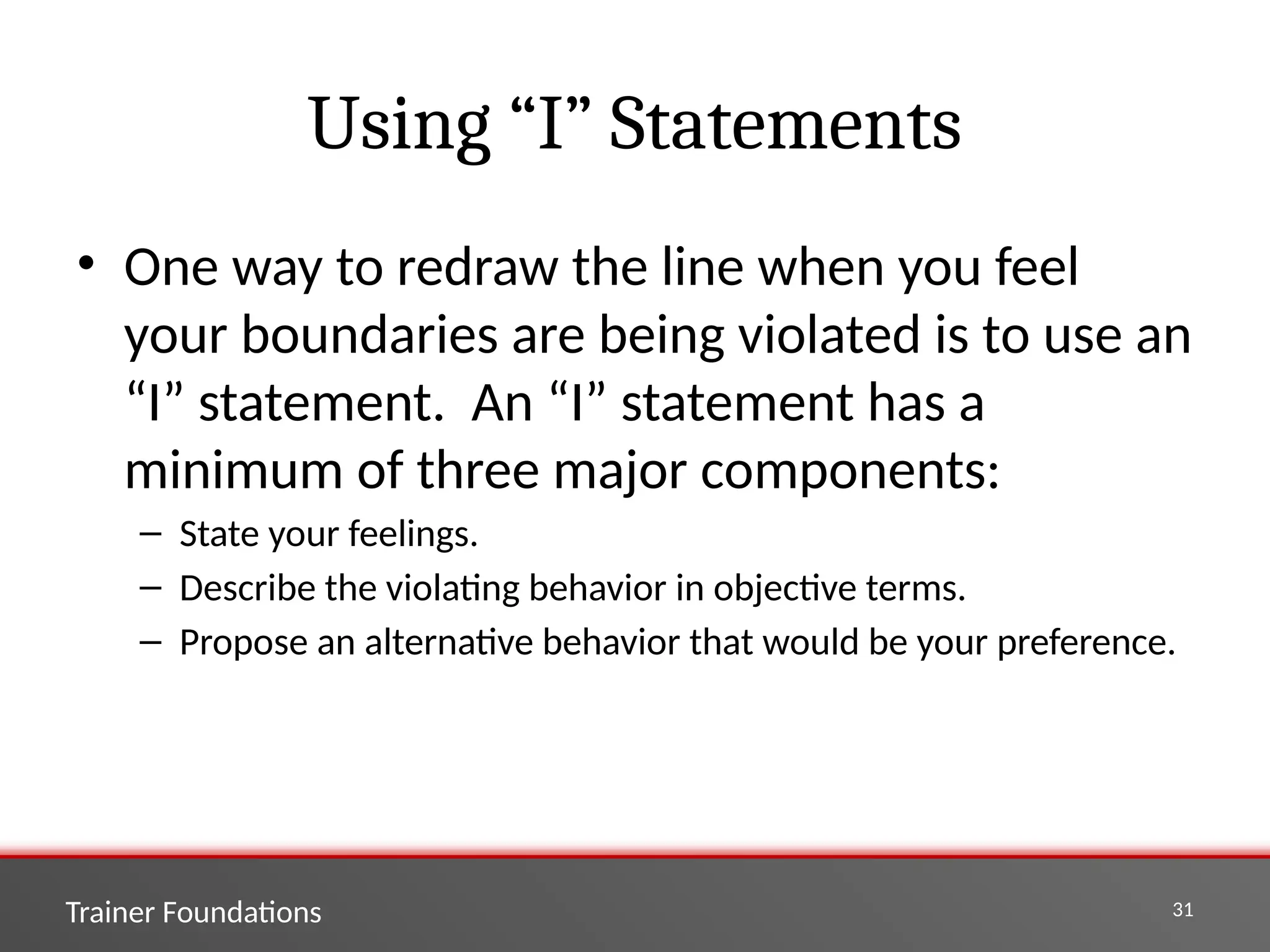 Trainer Foundations 31
Using “I” Statements
• One way to redraw the line when you feel
your boundaries are being violated is to use an
“I” statement. An “I” statement has a
minimum of three major components:
– State your feelings.
– Describe the violating behavior in objective terms.
– Propose an alternative behavior that would be your preference.
 