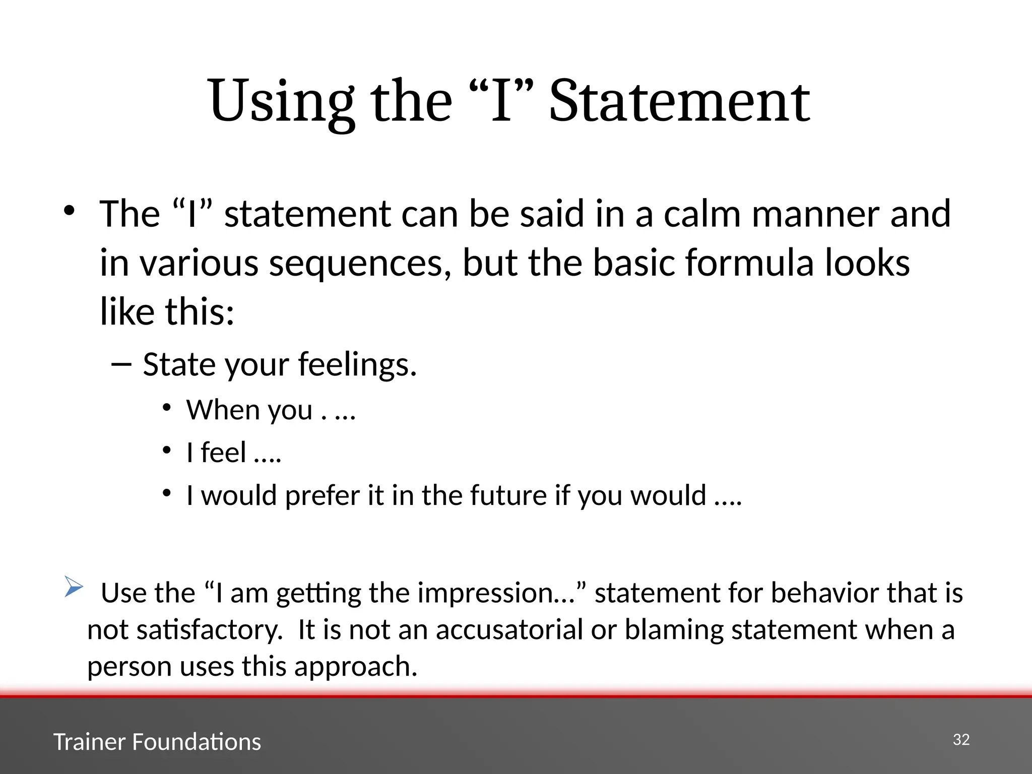 Trainer Foundations 32
Using the “I” Statement
• The “I” statement can be said in a calm manner and
in various sequences, but the basic formula looks
like this:
– State your feelings.
• When you . …
• I feel ….
• I would prefer it in the future if you would ….
 Use the “I am getting the impression…” statement for behavior that is
not satisfactory. It is not an accusatorial or blaming statement when a
person uses this approach.
 