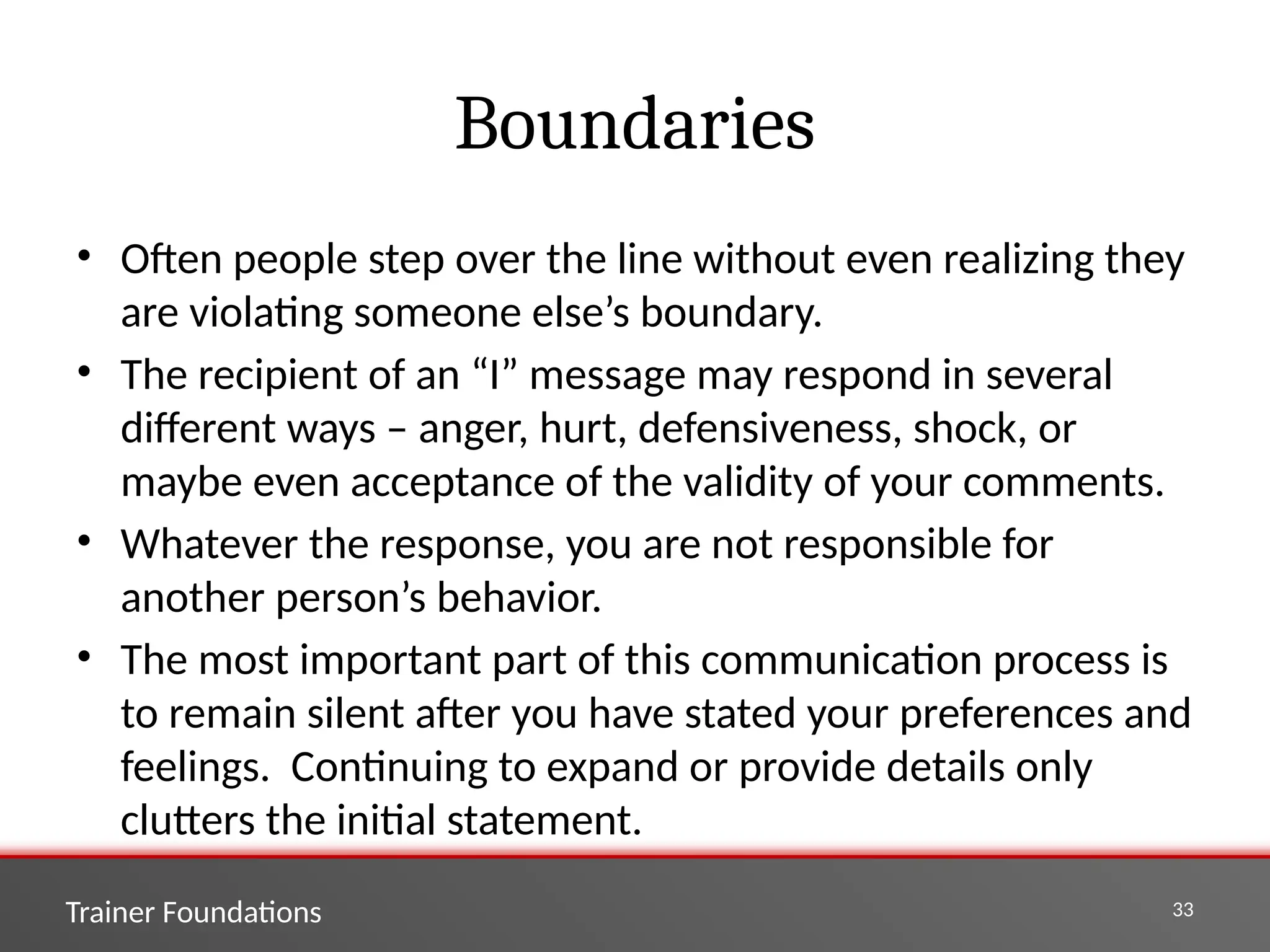 Trainer Foundations 33
Boundaries
• Often people step over the line without even realizing they
are violating someone else’s boundary.
• The recipient of an “I” message may respond in several
different ways – anger, hurt, defensiveness, shock, or
maybe even acceptance of the validity of your comments.
• Whatever the response, you are not responsible for
another person’s behavior.
• The most important part of this communication process is
to remain silent after you have stated your preferences and
feelings. Continuing to expand or provide details only
clutters the initial statement.
 