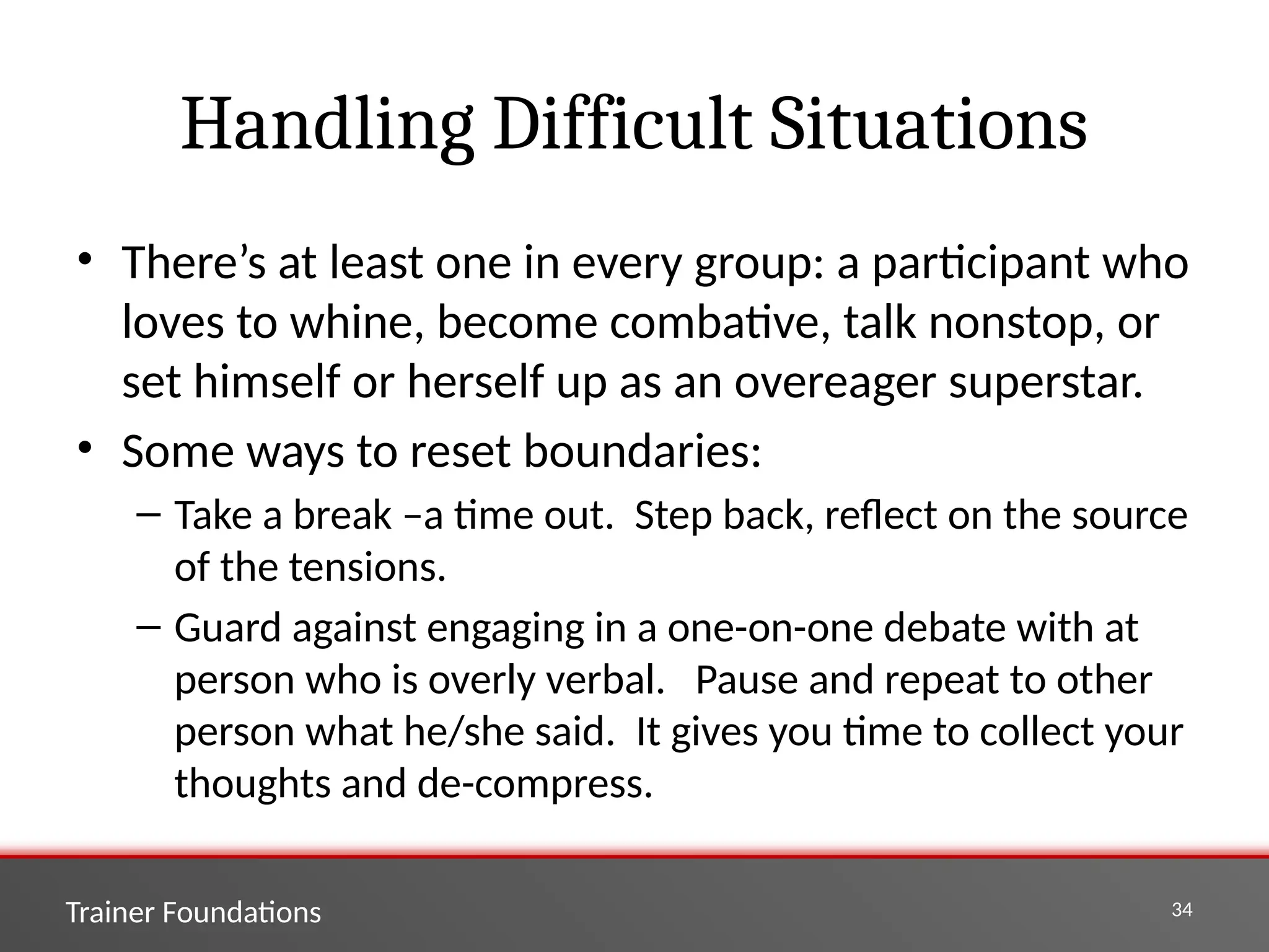 Trainer Foundations 34
Handling Difficult Situations
• There’s at least one in every group: a participant who
loves to whine, become combative, talk nonstop, or
set himself or herself up as an overeager superstar.
• Some ways to reset boundaries:
– Take a break –a time out. Step back, reflect on the source
of the tensions.
– Guard against engaging in a one-on-one debate with at
person who is overly verbal. Pause and repeat to other
person what he/she said. It gives you time to collect your
thoughts and de-compress.
 