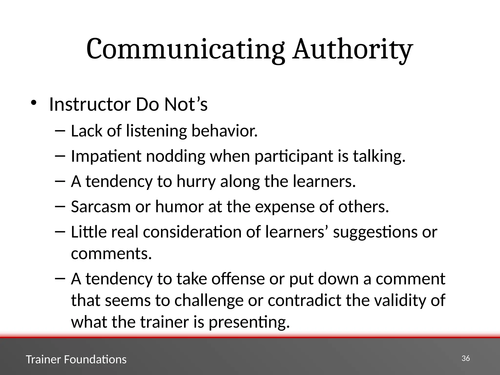 Trainer Foundations 36
Communicating Authority
• Instructor Do Not’s
– Lack of listening behavior.
– Impatient nodding when participant is talking.
– A tendency to hurry along the learners.
– Sarcasm or humor at the expense of others.
– Little real consideration of learners’ suggestions or
comments.
– A tendency to take offense or put down a comment
that seems to challenge or contradict the validity of
what the trainer is presenting.
 