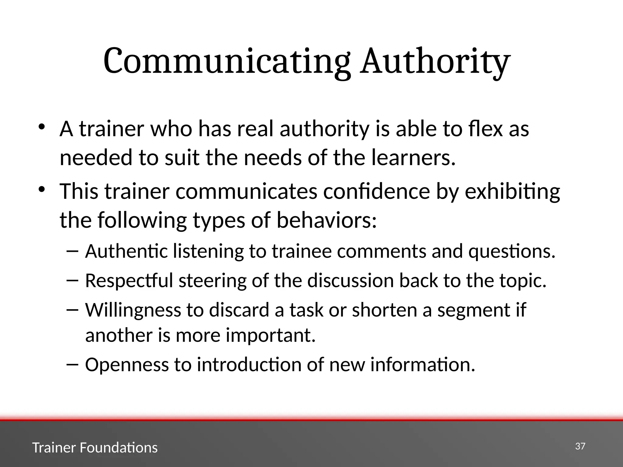 Trainer Foundations 37
Communicating Authority
• A trainer who has real authority is able to flex as
needed to suit the needs of the learners.
• This trainer communicates confidence by exhibiting
the following types of behaviors:
– Authentic listening to trainee comments and questions.
– Respectful steering of the discussion back to the topic.
– Willingness to discard a task or shorten a segment if
another is more important.
– Openness to introduction of new information.
 