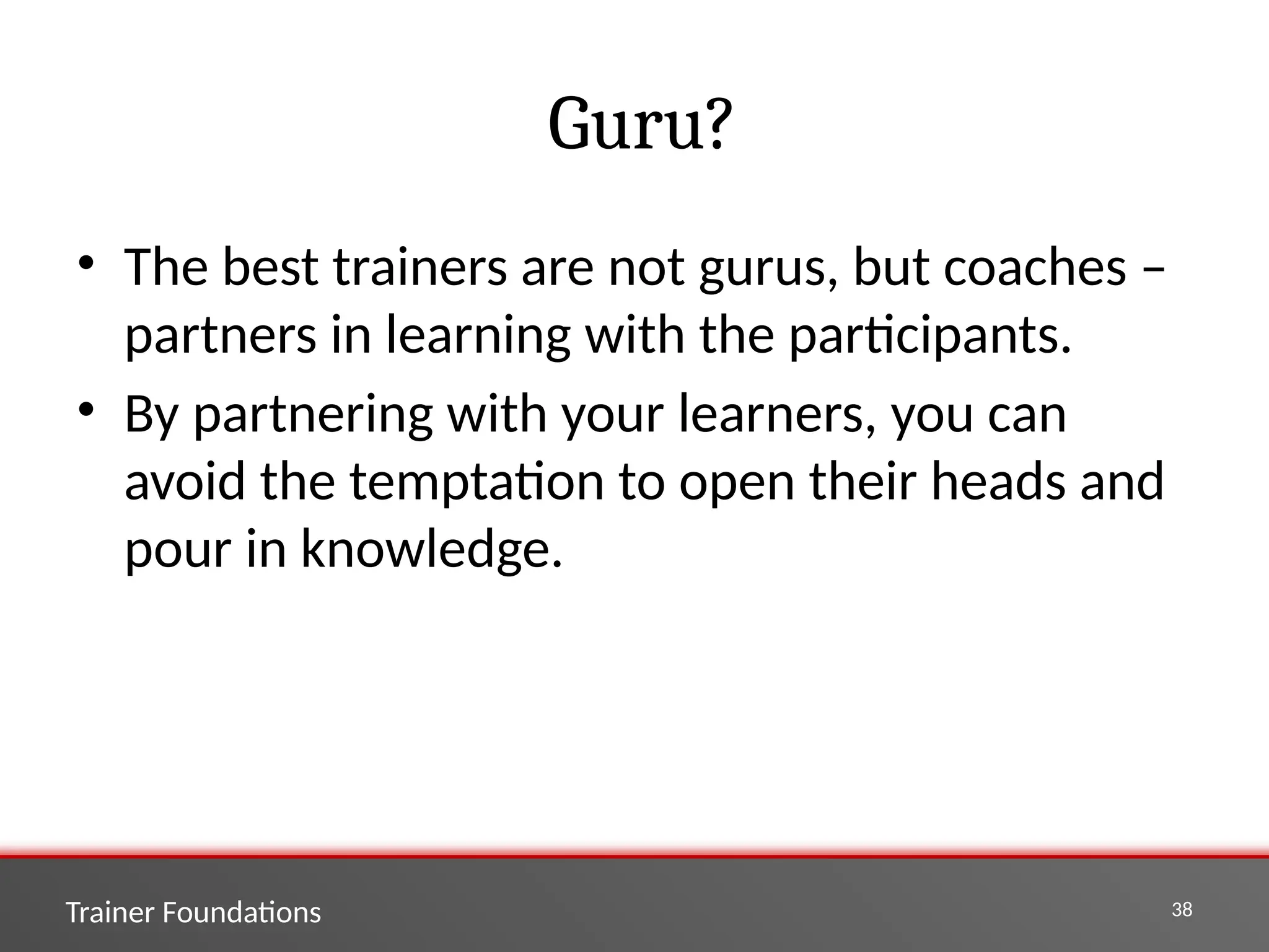 Trainer Foundations 38
Guru?
• The best trainers are not gurus, but coaches –
partners in learning with the participants.
• By partnering with your learners, you can
avoid the temptation to open their heads and
pour in knowledge.
 