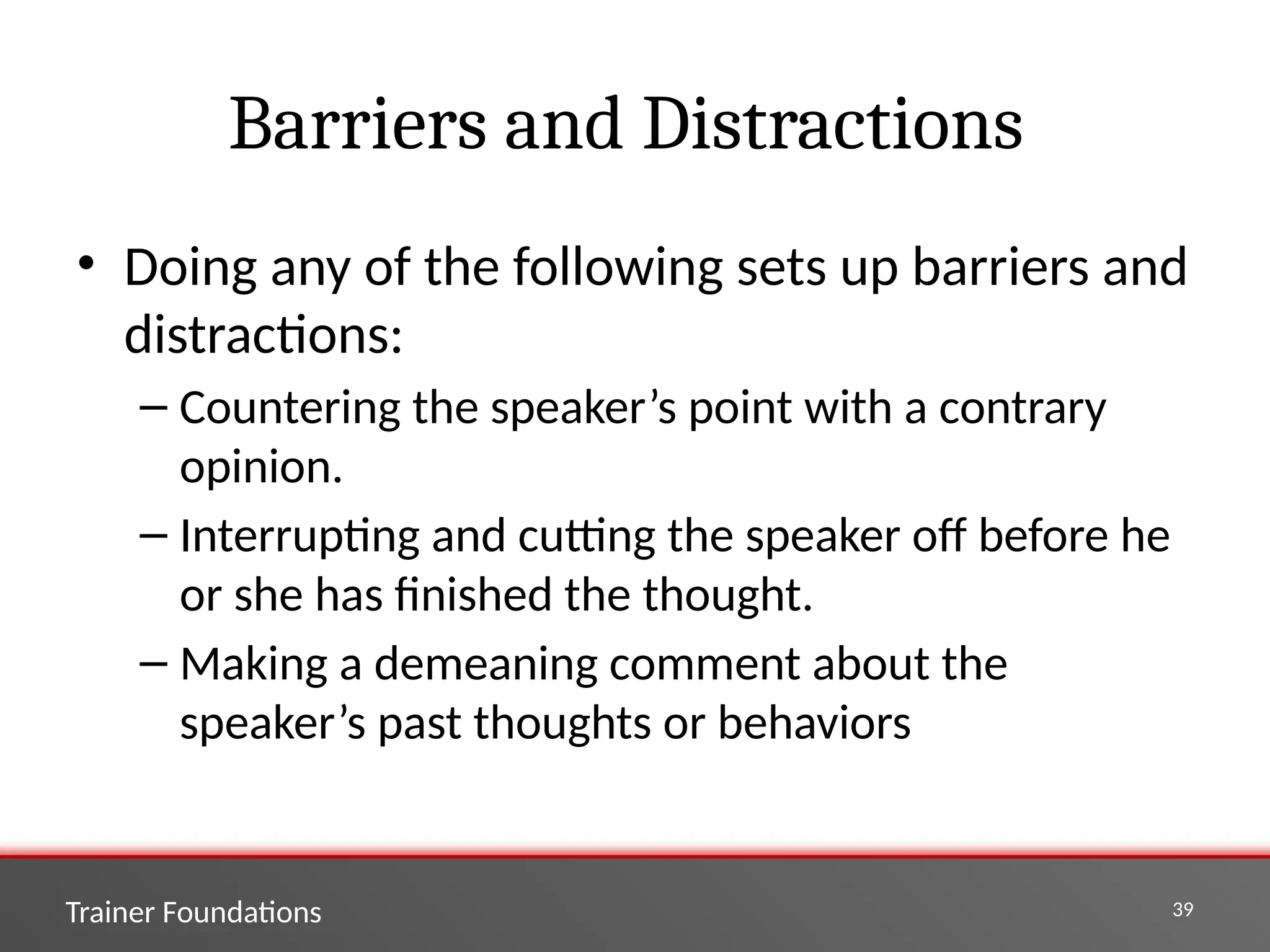 Trainer Foundations 39
Barriers and Distractions
• Doing any of the following sets up barriers and
distractions:
– Countering the speaker’s point with a contrary
opinion.
– Interrupting and cutting the speaker off before he
or she has finished the thought.
– Making a demeaning comment about the
speaker’s past thoughts or behaviors
 