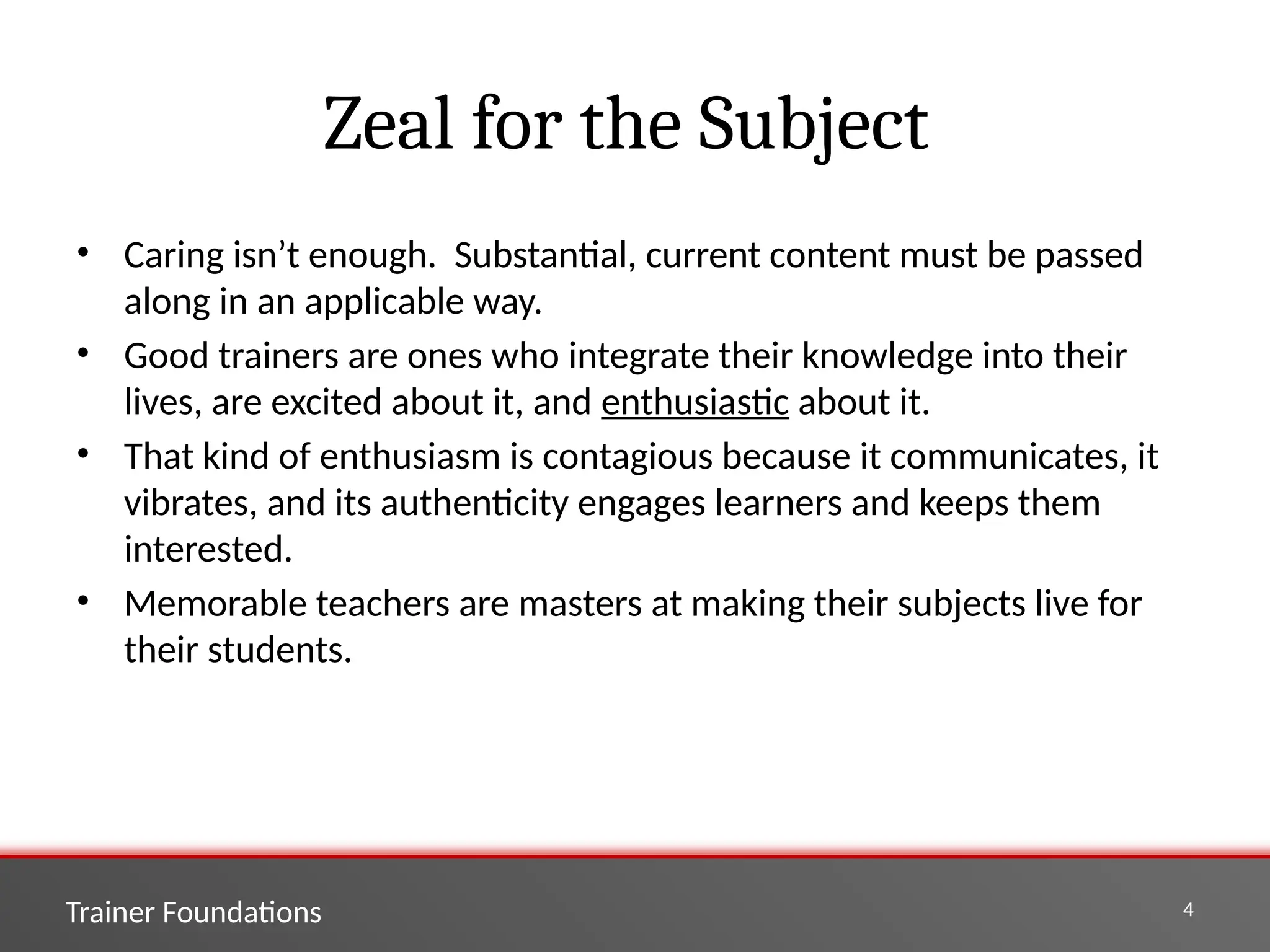 Trainer Foundations 4
Zeal for the Subject
• Caring isn’t enough. Substantial, current content must be passed
along in an applicable way.
• Good trainers are ones who integrate their knowledge into their
lives, are excited about it, and enthusiastic about it.
• That kind of enthusiasm is contagious because it communicates, it
vibrates, and its authenticity engages learners and keeps them
interested.
• Memorable teachers are masters at making their subjects live for
their students.
 