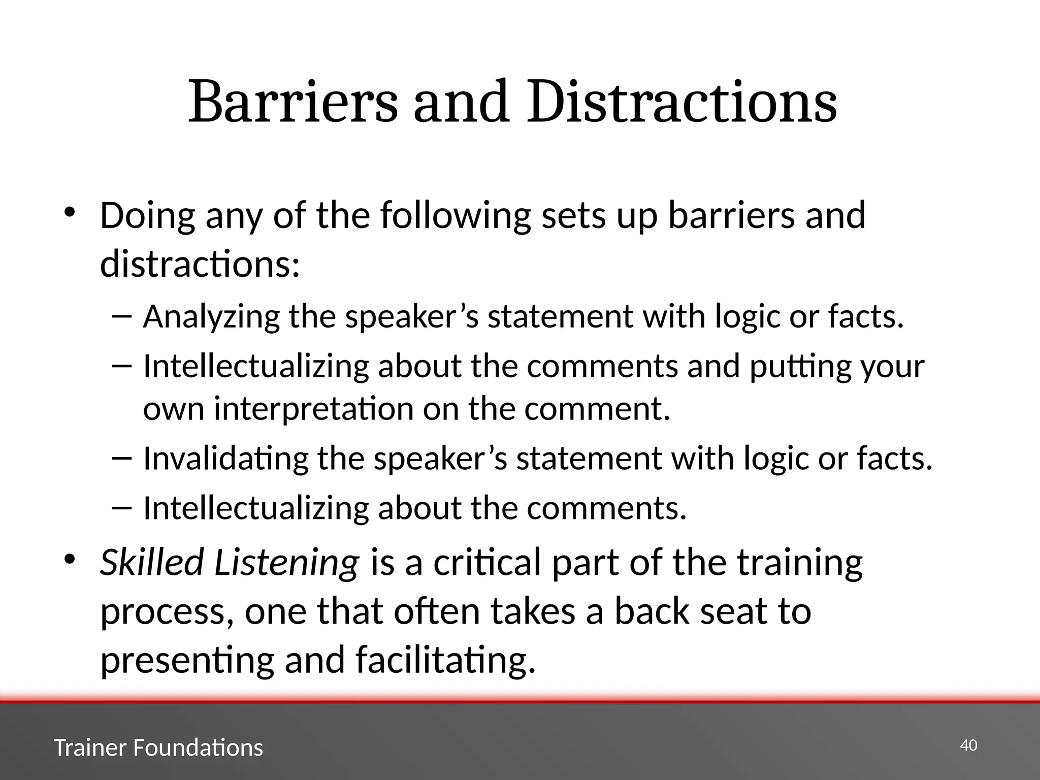 Trainer Foundations 40
Barriers and Distractions
• Doing any of the following sets up barriers and
distractions:
– Analyzing the speaker’s statement with logic or facts.
– Intellectualizing about the comments and putting your
own interpretation on the comment.
– Invalidating the speaker’s statement with logic or facts.
– Intellectualizing about the comments.
• Skilled Listening is a critical part of the training
process, one that often takes a back seat to
presenting and facilitating.
 