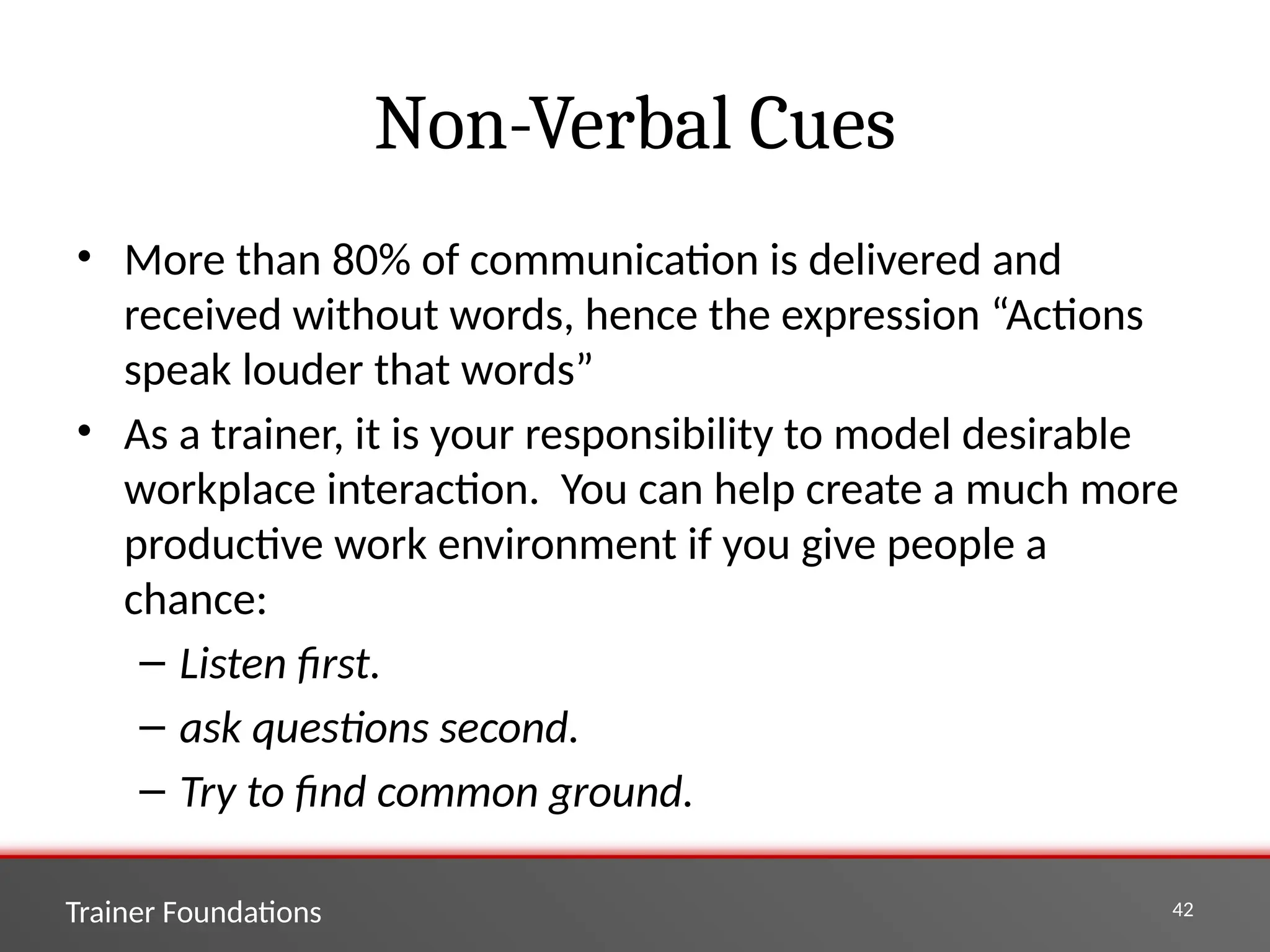Trainer Foundations 42
Non-Verbal Cues
• More than 80% of communication is delivered and
received without words, hence the expression “Actions
speak louder that words”
• As a trainer, it is your responsibility to model desirable
workplace interaction. You can help create a much more
productive work environment if you give people a
chance:
– Listen first.
– ask questions second.
– Try to find common ground.
 